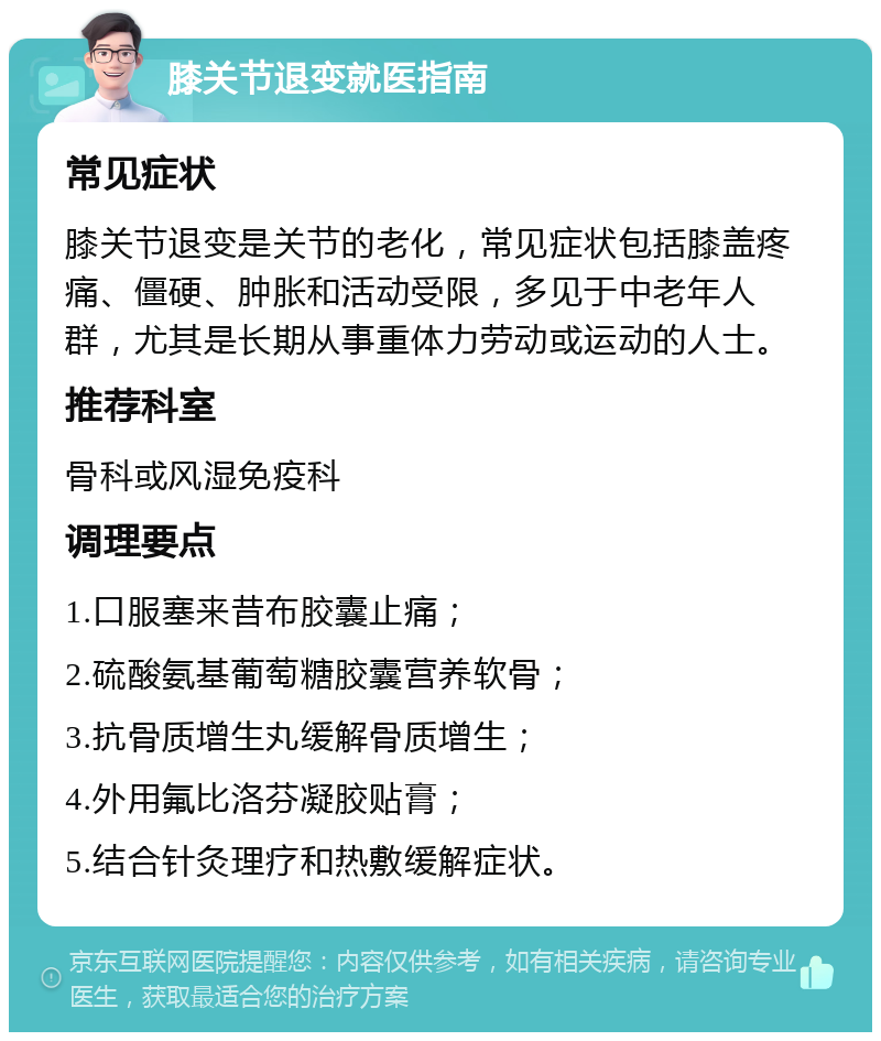 膝关节退变就医指南 常见症状 膝关节退变是关节的老化，常见症状包括膝盖疼痛、僵硬、肿胀和活动受限，多见于中老年人群，尤其是长期从事重体力劳动或运动的人士。 推荐科室 骨科或风湿免疫科 调理要点 1.口服塞来昔布胶囊止痛； 2.硫酸氨基葡萄糖胶囊营养软骨； 3.抗骨质增生丸缓解骨质增生； 4.外用氟比洛芬凝胶贴膏； 5.结合针灸理疗和热敷缓解症状。