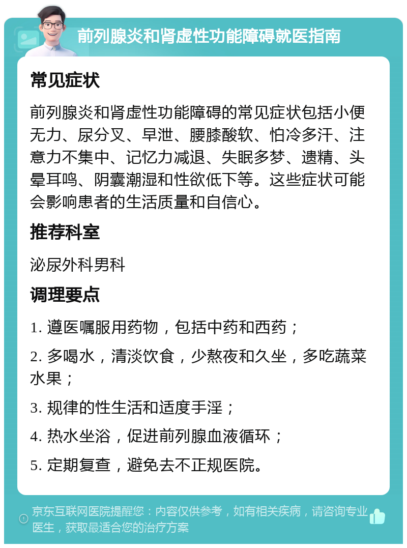 前列腺炎和肾虚性功能障碍就医指南 常见症状 前列腺炎和肾虚性功能障碍的常见症状包括小便无力、尿分叉、早泄、腰膝酸软、怕冷多汗、注意力不集中、记忆力减退、失眠多梦、遗精、头晕耳鸣、阴囊潮湿和性欲低下等。这些症状可能会影响患者的生活质量和自信心。 推荐科室 泌尿外科男科 调理要点 1. 遵医嘱服用药物，包括中药和西药； 2. 多喝水，清淡饮食，少熬夜和久坐，多吃蔬菜水果； 3. 规律的性生活和适度手淫； 4. 热水坐浴，促进前列腺血液循环； 5. 定期复查，避免去不正规医院。