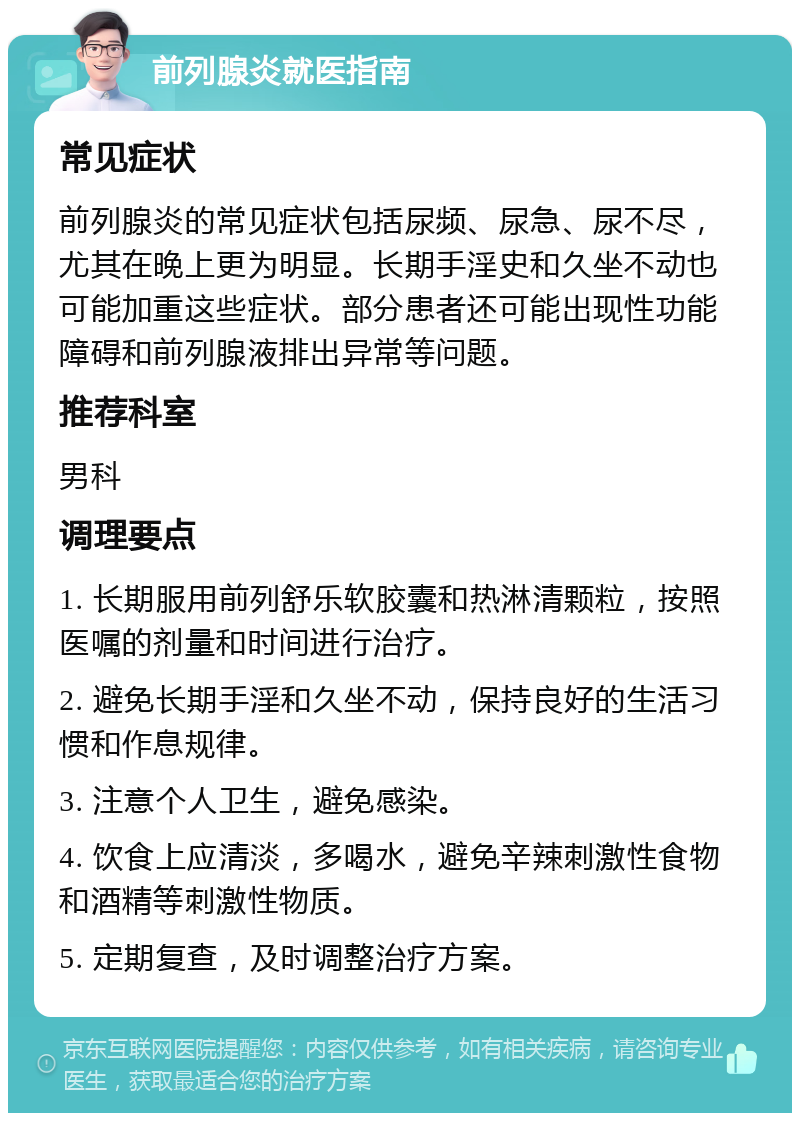 前列腺炎就医指南 常见症状 前列腺炎的常见症状包括尿频、尿急、尿不尽，尤其在晚上更为明显。长期手淫史和久坐不动也可能加重这些症状。部分患者还可能出现性功能障碍和前列腺液排出异常等问题。 推荐科室 男科 调理要点 1. 长期服用前列舒乐软胶囊和热淋清颗粒，按照医嘱的剂量和时间进行治疗。 2. 避免长期手淫和久坐不动，保持良好的生活习惯和作息规律。 3. 注意个人卫生，避免感染。 4. 饮食上应清淡，多喝水，避免辛辣刺激性食物和酒精等刺激性物质。 5. 定期复查，及时调整治疗方案。