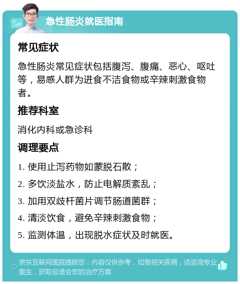 急性肠炎就医指南 常见症状 急性肠炎常见症状包括腹泻、腹痛、恶心、呕吐等，易感人群为进食不洁食物或辛辣刺激食物者。 推荐科室 消化内科或急诊科 调理要点 1. 使用止泻药物如蒙脱石散； 2. 多饮淡盐水，防止电解质紊乱； 3. 加用双歧杆菌片调节肠道菌群； 4. 清淡饮食，避免辛辣刺激食物； 5. 监测体温，出现脱水症状及时就医。