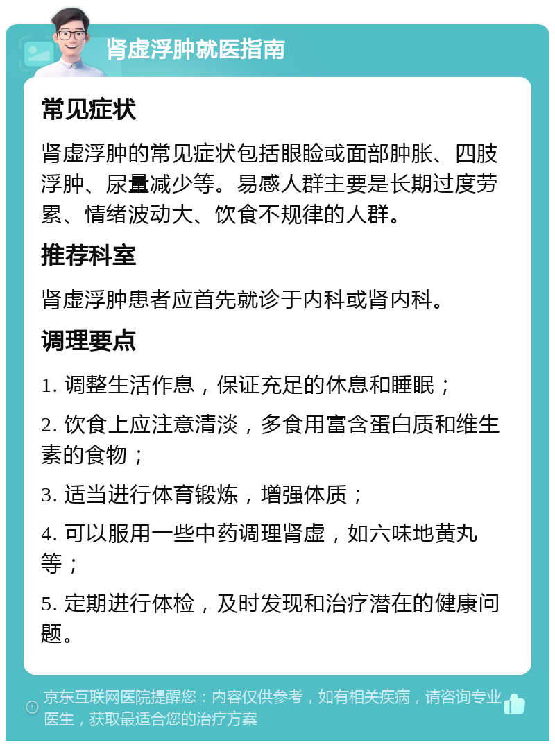 肾虚浮肿就医指南 常见症状 肾虚浮肿的常见症状包括眼睑或面部肿胀、四肢浮肿、尿量减少等。易感人群主要是长期过度劳累、情绪波动大、饮食不规律的人群。 推荐科室 肾虚浮肿患者应首先就诊于内科或肾内科。 调理要点 1. 调整生活作息，保证充足的休息和睡眠； 2. 饮食上应注意清淡，多食用富含蛋白质和维生素的食物； 3. 适当进行体育锻炼，增强体质； 4. 可以服用一些中药调理肾虚，如六味地黄丸等； 5. 定期进行体检，及时发现和治疗潜在的健康问题。