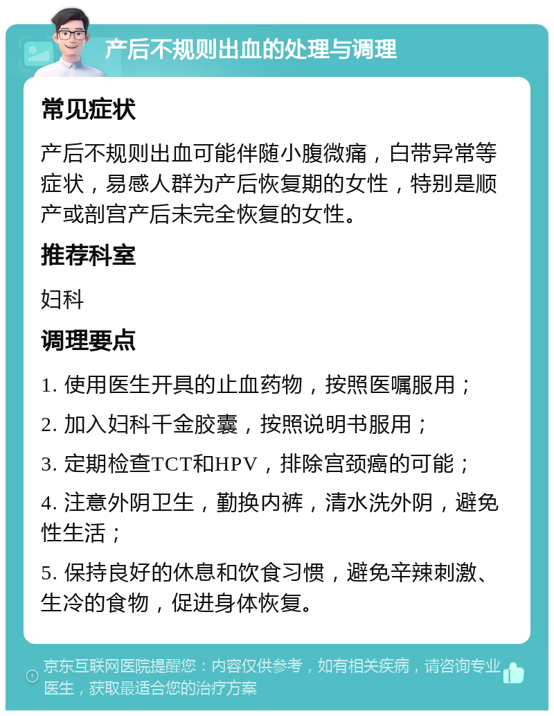 产后不规则出血的处理与调理 常见症状 产后不规则出血可能伴随小腹微痛，白带异常等症状，易感人群为产后恢复期的女性，特别是顺产或剖宫产后未完全恢复的女性。 推荐科室 妇科 调理要点 1. 使用医生开具的止血药物，按照医嘱服用； 2. 加入妇科千金胶囊，按照说明书服用； 3. 定期检查TCT和HPV，排除宫颈癌的可能； 4. 注意外阴卫生，勤换内裤，清水洗外阴，避免性生活； 5. 保持良好的休息和饮食习惯，避免辛辣刺激、生冷的食物，促进身体恢复。