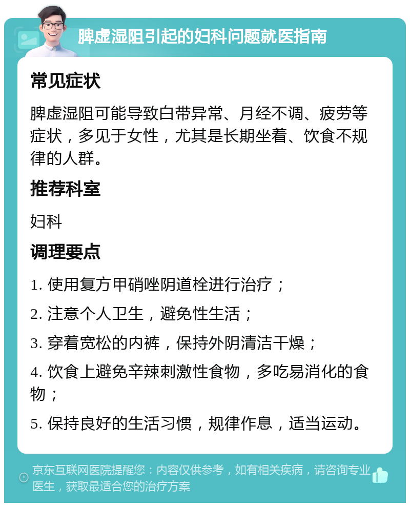 脾虚湿阻引起的妇科问题就医指南 常见症状 脾虚湿阻可能导致白带异常、月经不调、疲劳等症状，多见于女性，尤其是长期坐着、饮食不规律的人群。 推荐科室 妇科 调理要点 1. 使用复方甲硝唑阴道栓进行治疗； 2. 注意个人卫生，避免性生活； 3. 穿着宽松的内裤，保持外阴清洁干燥； 4. 饮食上避免辛辣刺激性食物，多吃易消化的食物； 5. 保持良好的生活习惯，规律作息，适当运动。