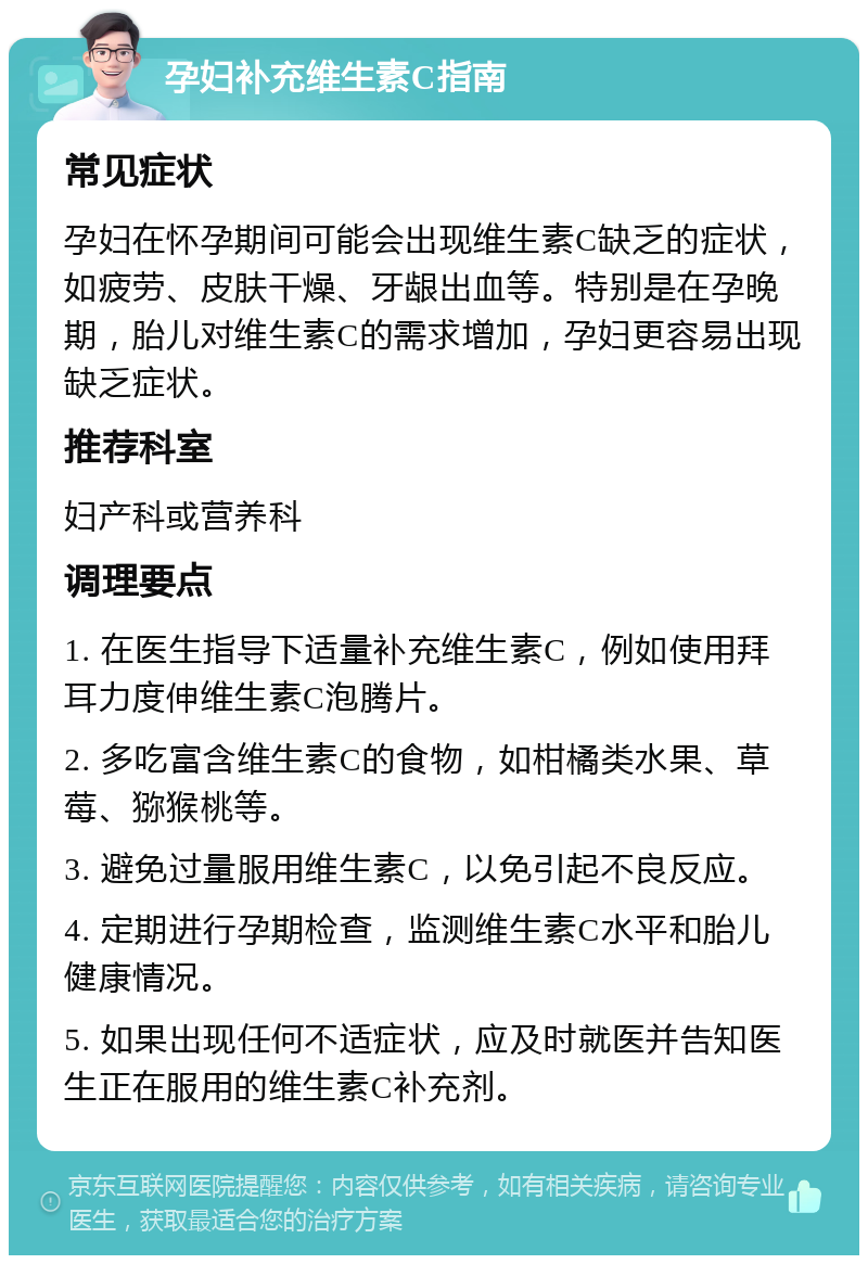 孕妇补充维生素C指南 常见症状 孕妇在怀孕期间可能会出现维生素C缺乏的症状，如疲劳、皮肤干燥、牙龈出血等。特别是在孕晚期，胎儿对维生素C的需求增加，孕妇更容易出现缺乏症状。 推荐科室 妇产科或营养科 调理要点 1. 在医生指导下适量补充维生素C，例如使用拜耳力度伸维生素C泡腾片。 2. 多吃富含维生素C的食物，如柑橘类水果、草莓、猕猴桃等。 3. 避免过量服用维生素C，以免引起不良反应。 4. 定期进行孕期检查，监测维生素C水平和胎儿健康情况。 5. 如果出现任何不适症状，应及时就医并告知医生正在服用的维生素C补充剂。