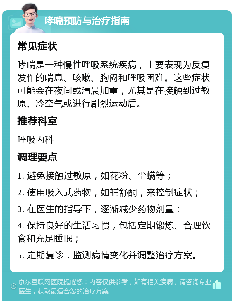 哮喘预防与治疗指南 常见症状 哮喘是一种慢性呼吸系统疾病，主要表现为反复发作的喘息、咳嗽、胸闷和呼吸困难。这些症状可能会在夜间或清晨加重，尤其是在接触到过敏原、冷空气或进行剧烈运动后。 推荐科室 呼吸内科 调理要点 1. 避免接触过敏原，如花粉、尘螨等； 2. 使用吸入式药物，如辅舒酮，来控制症状； 3. 在医生的指导下，逐渐减少药物剂量； 4. 保持良好的生活习惯，包括定期锻炼、合理饮食和充足睡眠； 5. 定期复诊，监测病情变化并调整治疗方案。