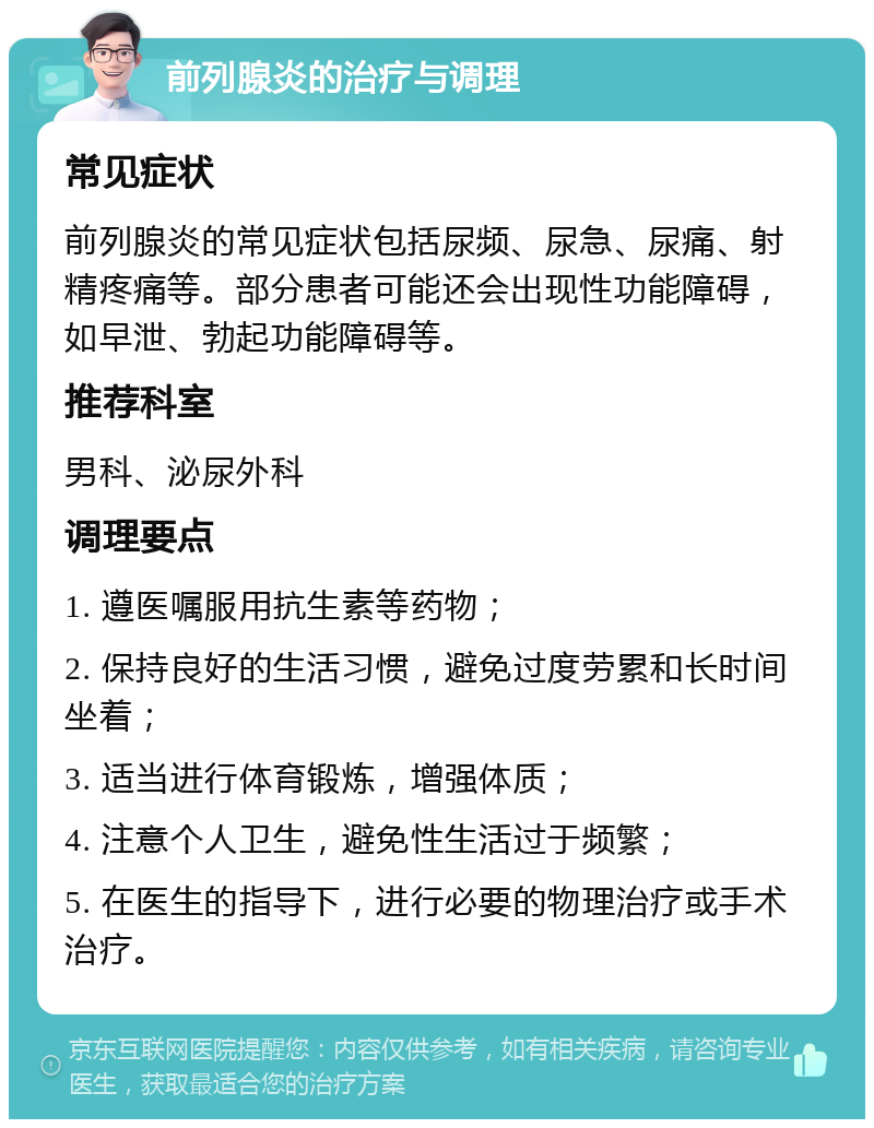 前列腺炎的治疗与调理 常见症状 前列腺炎的常见症状包括尿频、尿急、尿痛、射精疼痛等。部分患者可能还会出现性功能障碍，如早泄、勃起功能障碍等。 推荐科室 男科、泌尿外科 调理要点 1. 遵医嘱服用抗生素等药物； 2. 保持良好的生活习惯，避免过度劳累和长时间坐着； 3. 适当进行体育锻炼，增强体质； 4. 注意个人卫生，避免性生活过于频繁； 5. 在医生的指导下，进行必要的物理治疗或手术治疗。