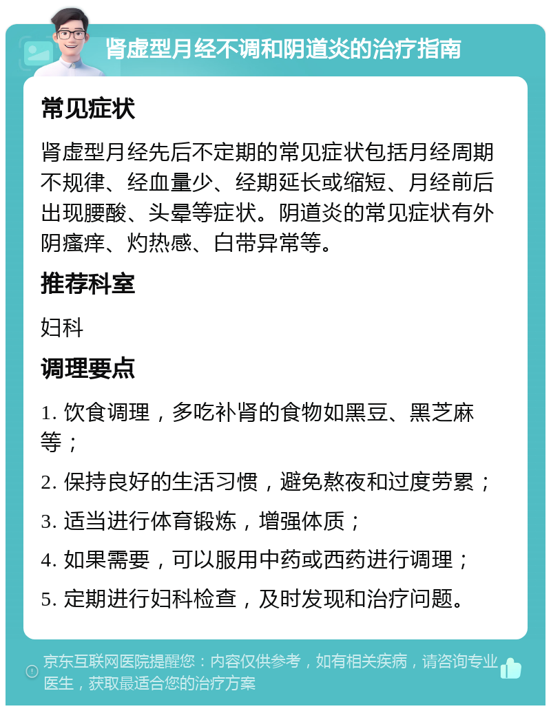 肾虚型月经不调和阴道炎的治疗指南 常见症状 肾虚型月经先后不定期的常见症状包括月经周期不规律、经血量少、经期延长或缩短、月经前后出现腰酸、头晕等症状。阴道炎的常见症状有外阴瘙痒、灼热感、白带异常等。 推荐科室 妇科 调理要点 1. 饮食调理，多吃补肾的食物如黑豆、黑芝麻等； 2. 保持良好的生活习惯，避免熬夜和过度劳累； 3. 适当进行体育锻炼，增强体质； 4. 如果需要，可以服用中药或西药进行调理； 5. 定期进行妇科检查，及时发现和治疗问题。