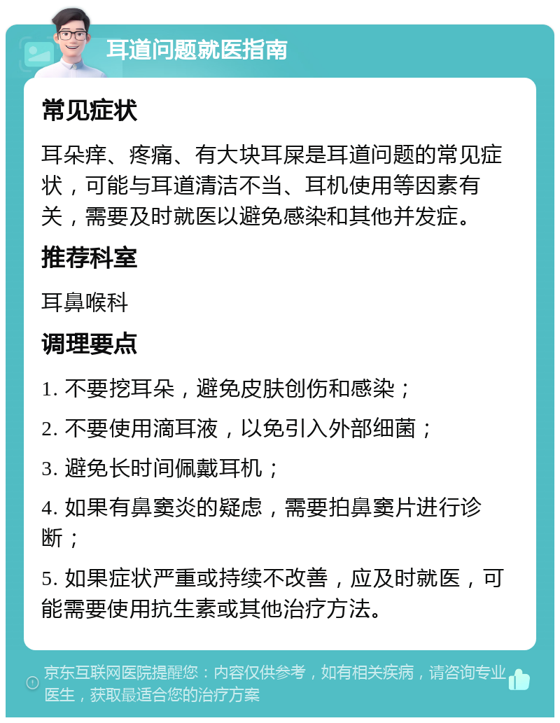 耳道问题就医指南 常见症状 耳朵痒、疼痛、有大块耳屎是耳道问题的常见症状，可能与耳道清洁不当、耳机使用等因素有关，需要及时就医以避免感染和其他并发症。 推荐科室 耳鼻喉科 调理要点 1. 不要挖耳朵，避免皮肤创伤和感染； 2. 不要使用滴耳液，以免引入外部细菌； 3. 避免长时间佩戴耳机； 4. 如果有鼻窦炎的疑虑，需要拍鼻窦片进行诊断； 5. 如果症状严重或持续不改善，应及时就医，可能需要使用抗生素或其他治疗方法。