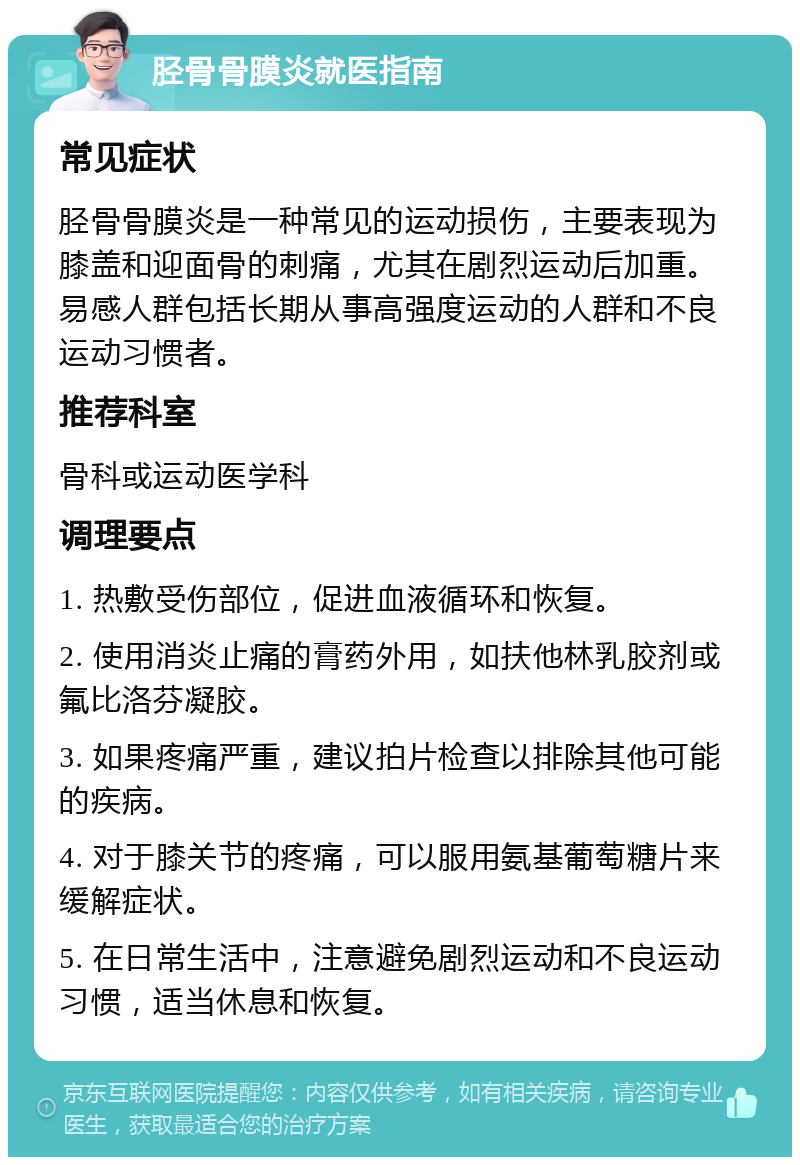 胫骨骨膜炎就医指南 常见症状 胫骨骨膜炎是一种常见的运动损伤，主要表现为膝盖和迎面骨的刺痛，尤其在剧烈运动后加重。易感人群包括长期从事高强度运动的人群和不良运动习惯者。 推荐科室 骨科或运动医学科 调理要点 1. 热敷受伤部位，促进血液循环和恢复。 2. 使用消炎止痛的膏药外用，如扶他林乳胶剂或氟比洛芬凝胶。 3. 如果疼痛严重，建议拍片检查以排除其他可能的疾病。 4. 对于膝关节的疼痛，可以服用氨基葡萄糖片来缓解症状。 5. 在日常生活中，注意避免剧烈运动和不良运动习惯，适当休息和恢复。