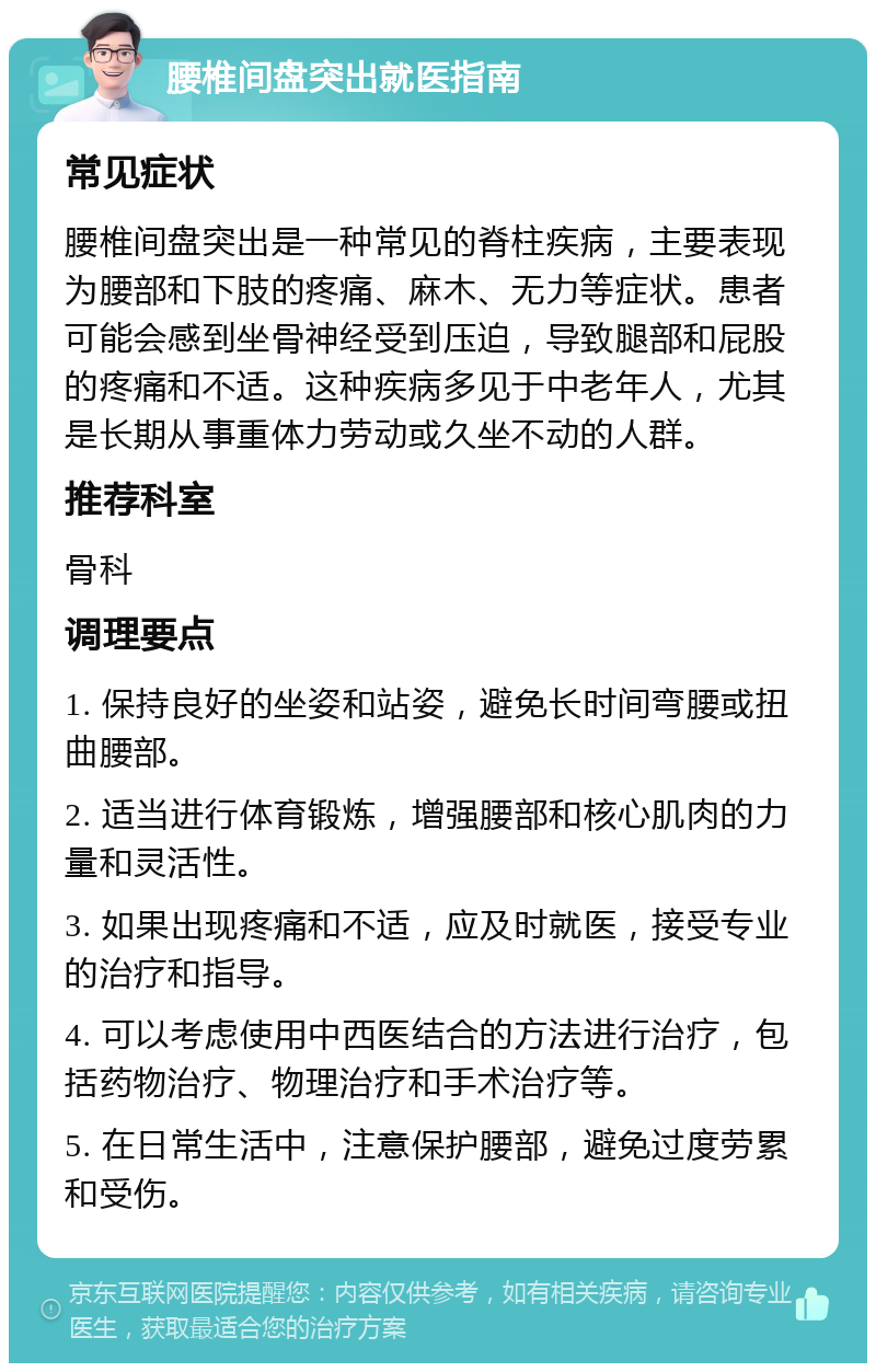 腰椎间盘突出就医指南 常见症状 腰椎间盘突出是一种常见的脊柱疾病，主要表现为腰部和下肢的疼痛、麻木、无力等症状。患者可能会感到坐骨神经受到压迫，导致腿部和屁股的疼痛和不适。这种疾病多见于中老年人，尤其是长期从事重体力劳动或久坐不动的人群。 推荐科室 骨科 调理要点 1. 保持良好的坐姿和站姿，避免长时间弯腰或扭曲腰部。 2. 适当进行体育锻炼，增强腰部和核心肌肉的力量和灵活性。 3. 如果出现疼痛和不适，应及时就医，接受专业的治疗和指导。 4. 可以考虑使用中西医结合的方法进行治疗，包括药物治疗、物理治疗和手术治疗等。 5. 在日常生活中，注意保护腰部，避免过度劳累和受伤。