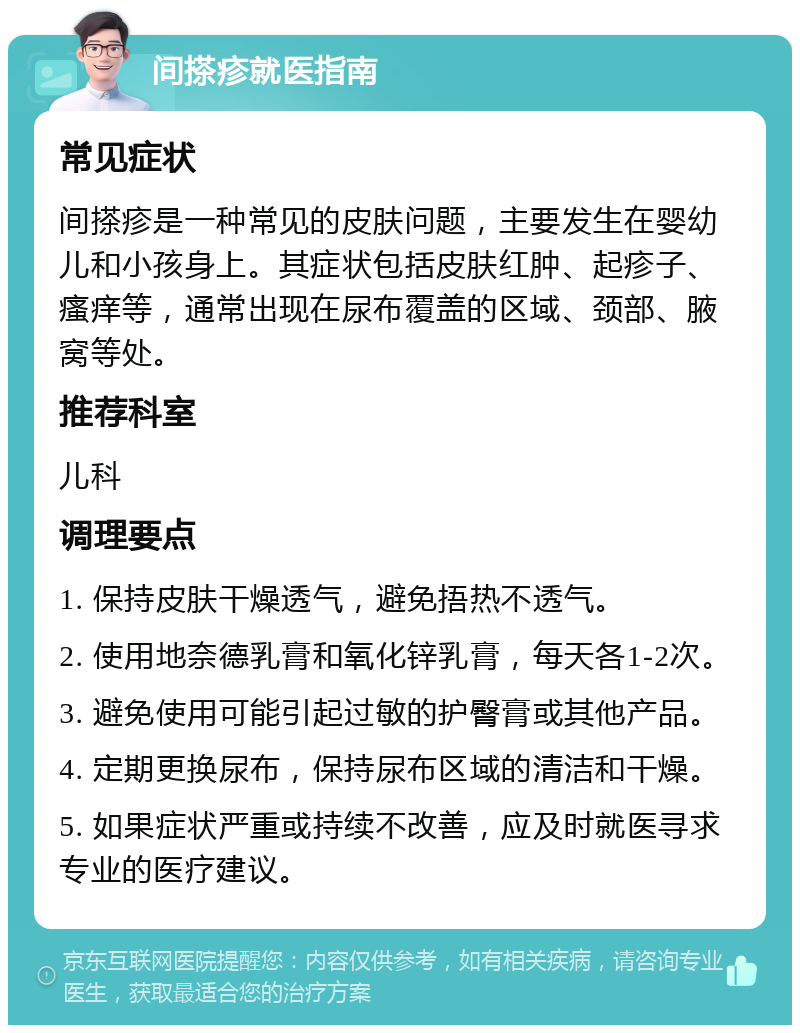 间搽疹就医指南 常见症状 间搽疹是一种常见的皮肤问题，主要发生在婴幼儿和小孩身上。其症状包括皮肤红肿、起疹子、瘙痒等，通常出现在尿布覆盖的区域、颈部、腋窝等处。 推荐科室 儿科 调理要点 1. 保持皮肤干燥透气，避免捂热不透气。 2. 使用地奈德乳膏和氧化锌乳膏，每天各1-2次。 3. 避免使用可能引起过敏的护臀膏或其他产品。 4. 定期更换尿布，保持尿布区域的清洁和干燥。 5. 如果症状严重或持续不改善，应及时就医寻求专业的医疗建议。