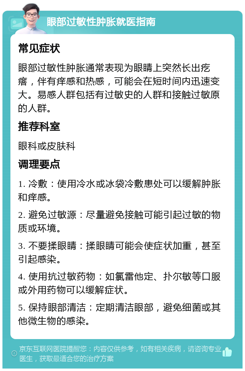 眼部过敏性肿胀就医指南 常见症状 眼部过敏性肿胀通常表现为眼睛上突然长出疙瘩，伴有痒感和热感，可能会在短时间内迅速变大。易感人群包括有过敏史的人群和接触过敏原的人群。 推荐科室 眼科或皮肤科 调理要点 1. 冷敷：使用冷水或冰袋冷敷患处可以缓解肿胀和痒感。 2. 避免过敏源：尽量避免接触可能引起过敏的物质或环境。 3. 不要揉眼睛：揉眼睛可能会使症状加重，甚至引起感染。 4. 使用抗过敏药物：如氯雷他定、扑尔敏等口服或外用药物可以缓解症状。 5. 保持眼部清洁：定期清洁眼部，避免细菌或其他微生物的感染。