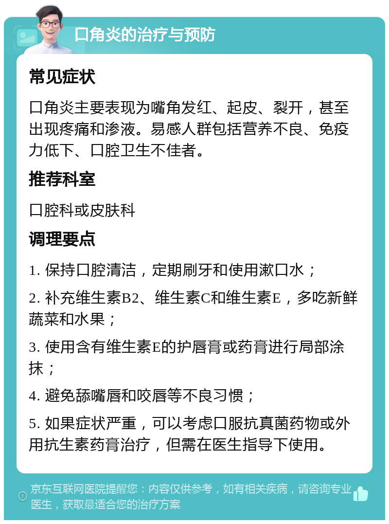 口角炎的治疗与预防 常见症状 口角炎主要表现为嘴角发红、起皮、裂开，甚至出现疼痛和渗液。易感人群包括营养不良、免疫力低下、口腔卫生不佳者。 推荐科室 口腔科或皮肤科 调理要点 1. 保持口腔清洁，定期刷牙和使用漱口水； 2. 补充维生素B2、维生素C和维生素E，多吃新鲜蔬菜和水果； 3. 使用含有维生素E的护唇膏或药膏进行局部涂抹； 4. 避免舔嘴唇和咬唇等不良习惯； 5. 如果症状严重，可以考虑口服抗真菌药物或外用抗生素药膏治疗，但需在医生指导下使用。