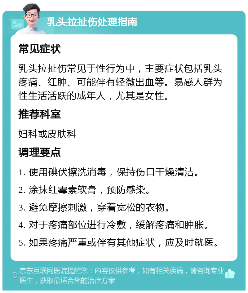 乳头拉扯伤处理指南 常见症状 乳头拉扯伤常见于性行为中，主要症状包括乳头疼痛、红肿、可能伴有轻微出血等。易感人群为性生活活跃的成年人，尤其是女性。 推荐科室 妇科或皮肤科 调理要点 1. 使用碘伏擦洗消毒，保持伤口干燥清洁。 2. 涂抹红霉素软膏，预防感染。 3. 避免摩擦刺激，穿着宽松的衣物。 4. 对于疼痛部位进行冷敷，缓解疼痛和肿胀。 5. 如果疼痛严重或伴有其他症状，应及时就医。