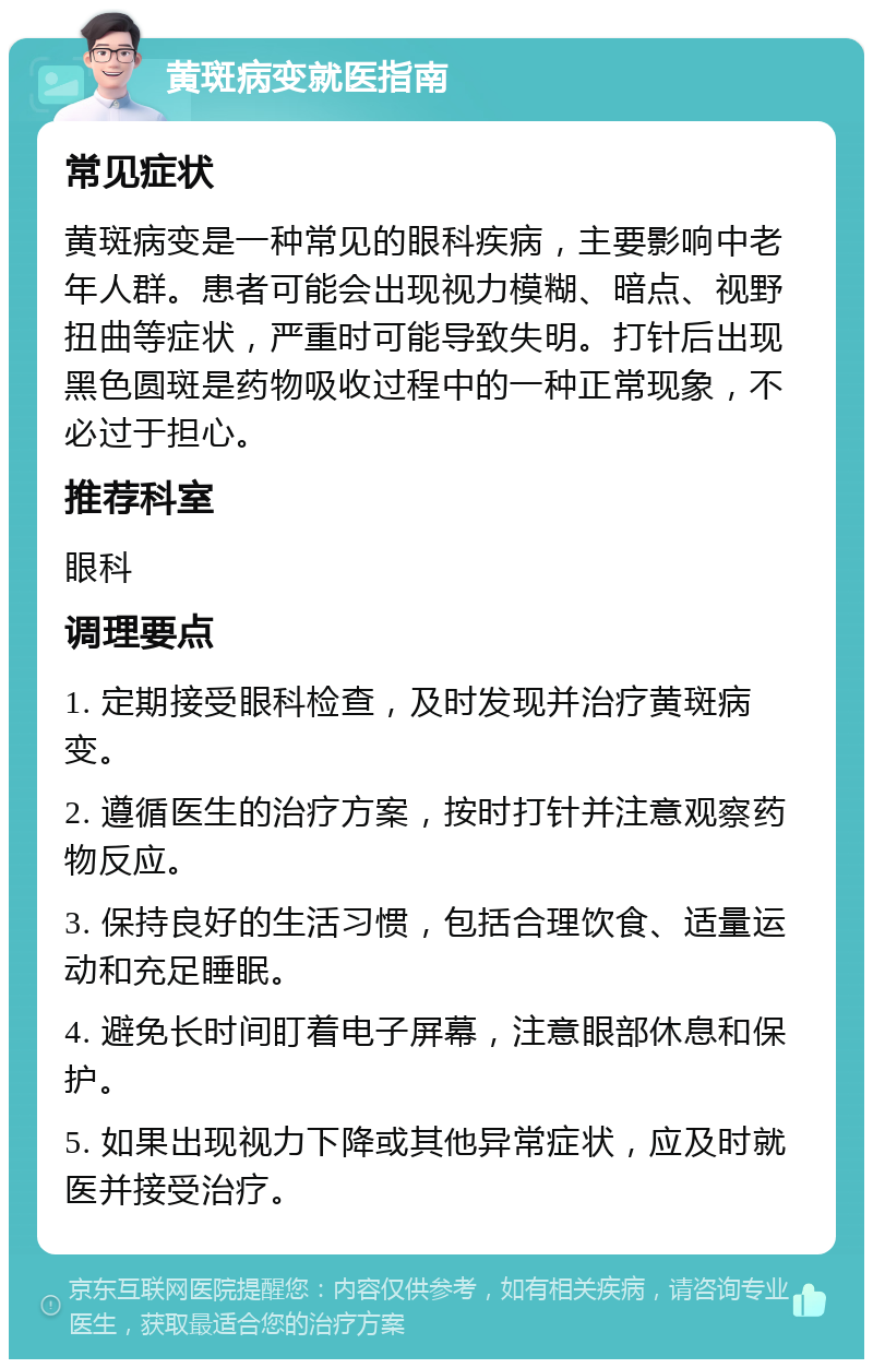 黄斑病变就医指南 常见症状 黄斑病变是一种常见的眼科疾病，主要影响中老年人群。患者可能会出现视力模糊、暗点、视野扭曲等症状，严重时可能导致失明。打针后出现黑色圆斑是药物吸收过程中的一种正常现象，不必过于担心。 推荐科室 眼科 调理要点 1. 定期接受眼科检查，及时发现并治疗黄斑病变。 2. 遵循医生的治疗方案，按时打针并注意观察药物反应。 3. 保持良好的生活习惯，包括合理饮食、适量运动和充足睡眠。 4. 避免长时间盯着电子屏幕，注意眼部休息和保护。 5. 如果出现视力下降或其他异常症状，应及时就医并接受治疗。