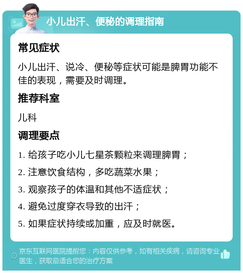 小儿出汗、便秘的调理指南 常见症状 小儿出汗、说冷、便秘等症状可能是脾胃功能不佳的表现，需要及时调理。 推荐科室 儿科 调理要点 1. 给孩子吃小儿七星茶颗粒来调理脾胃； 2. 注意饮食结构，多吃蔬菜水果； 3. 观察孩子的体温和其他不适症状； 4. 避免过度穿衣导致的出汗； 5. 如果症状持续或加重，应及时就医。