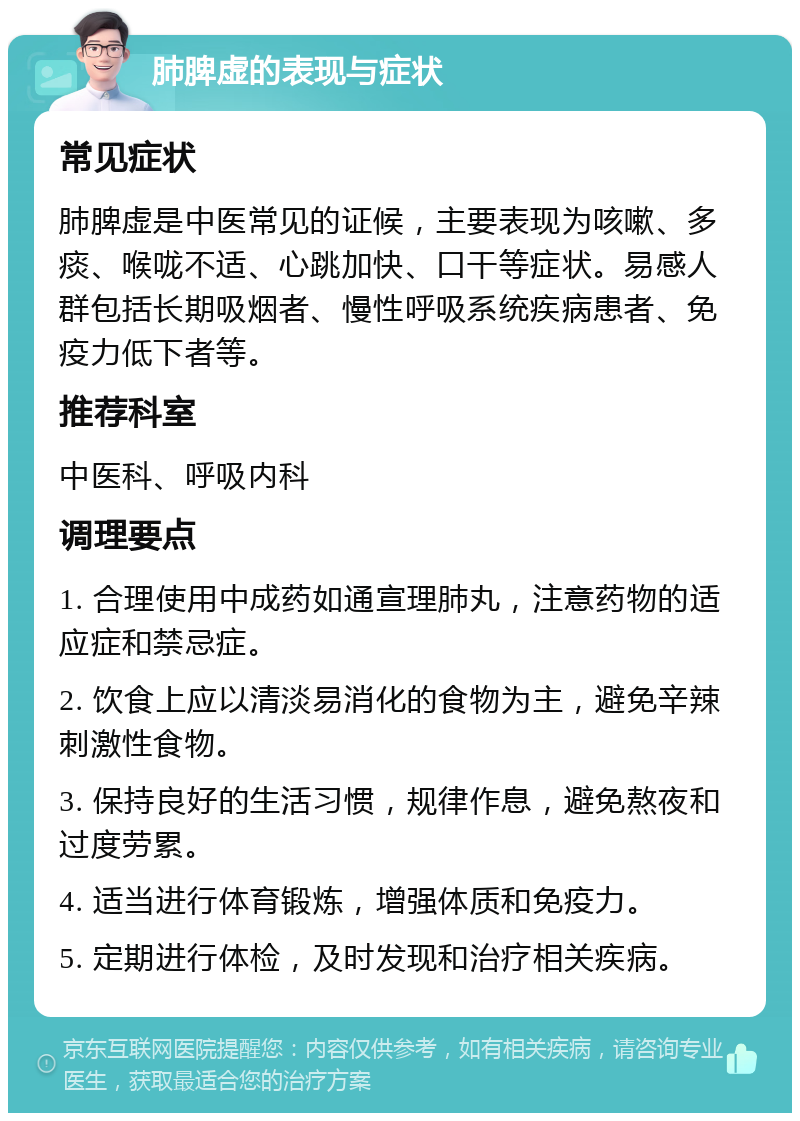 肺脾虚的表现与症状 常见症状 肺脾虚是中医常见的证候，主要表现为咳嗽、多痰、喉咙不适、心跳加快、口干等症状。易感人群包括长期吸烟者、慢性呼吸系统疾病患者、免疫力低下者等。 推荐科室 中医科、呼吸内科 调理要点 1. 合理使用中成药如通宣理肺丸，注意药物的适应症和禁忌症。 2. 饮食上应以清淡易消化的食物为主，避免辛辣刺激性食物。 3. 保持良好的生活习惯，规律作息，避免熬夜和过度劳累。 4. 适当进行体育锻炼，增强体质和免疫力。 5. 定期进行体检，及时发现和治疗相关疾病。