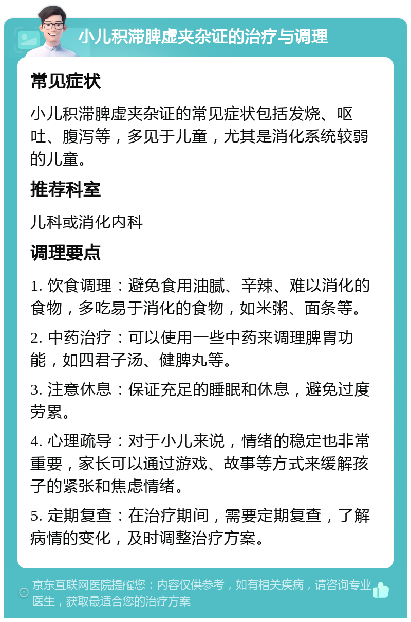 小儿积滞脾虚夹杂证的治疗与调理 常见症状 小儿积滞脾虚夹杂证的常见症状包括发烧、呕吐、腹泻等，多见于儿童，尤其是消化系统较弱的儿童。 推荐科室 儿科或消化内科 调理要点 1. 饮食调理：避免食用油腻、辛辣、难以消化的食物，多吃易于消化的食物，如米粥、面条等。 2. 中药治疗：可以使用一些中药来调理脾胃功能，如四君子汤、健脾丸等。 3. 注意休息：保证充足的睡眠和休息，避免过度劳累。 4. 心理疏导：对于小儿来说，情绪的稳定也非常重要，家长可以通过游戏、故事等方式来缓解孩子的紧张和焦虑情绪。 5. 定期复查：在治疗期间，需要定期复查，了解病情的变化，及时调整治疗方案。