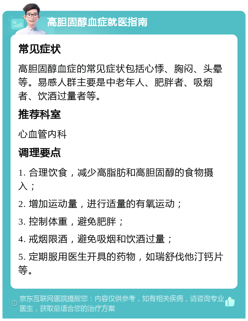 高胆固醇血症就医指南 常见症状 高胆固醇血症的常见症状包括心悸、胸闷、头晕等。易感人群主要是中老年人、肥胖者、吸烟者、饮酒过量者等。 推荐科室 心血管内科 调理要点 1. 合理饮食，减少高脂肪和高胆固醇的食物摄入； 2. 增加运动量，进行适量的有氧运动； 3. 控制体重，避免肥胖； 4. 戒烟限酒，避免吸烟和饮酒过量； 5. 定期服用医生开具的药物，如瑞舒伐他汀钙片等。