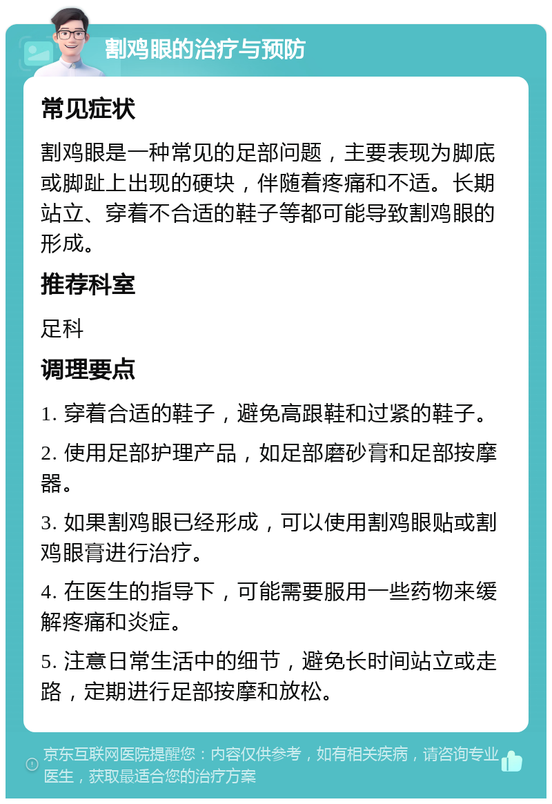 割鸡眼的治疗与预防 常见症状 割鸡眼是一种常见的足部问题，主要表现为脚底或脚趾上出现的硬块，伴随着疼痛和不适。长期站立、穿着不合适的鞋子等都可能导致割鸡眼的形成。 推荐科室 足科 调理要点 1. 穿着合适的鞋子，避免高跟鞋和过紧的鞋子。 2. 使用足部护理产品，如足部磨砂膏和足部按摩器。 3. 如果割鸡眼已经形成，可以使用割鸡眼贴或割鸡眼膏进行治疗。 4. 在医生的指导下，可能需要服用一些药物来缓解疼痛和炎症。 5. 注意日常生活中的细节，避免长时间站立或走路，定期进行足部按摩和放松。