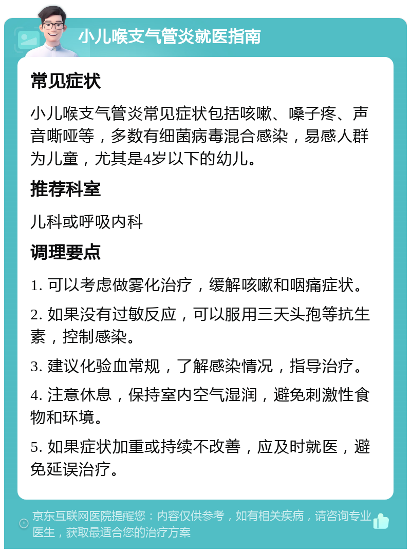 小儿喉支气管炎就医指南 常见症状 小儿喉支气管炎常见症状包括咳嗽、嗓子疼、声音嘶哑等，多数有细菌病毒混合感染，易感人群为儿童，尤其是4岁以下的幼儿。 推荐科室 儿科或呼吸内科 调理要点 1. 可以考虑做雾化治疗，缓解咳嗽和咽痛症状。 2. 如果没有过敏反应，可以服用三天头孢等抗生素，控制感染。 3. 建议化验血常规，了解感染情况，指导治疗。 4. 注意休息，保持室内空气湿润，避免刺激性食物和环境。 5. 如果症状加重或持续不改善，应及时就医，避免延误治疗。