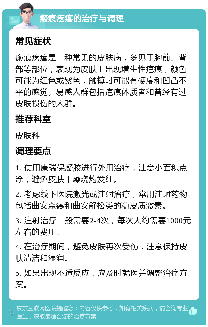 瘢痕疙瘩的治疗与调理 常见症状 瘢痕疙瘩是一种常见的皮肤病，多见于胸前、背部等部位，表现为皮肤上出现增生性疤痕，颜色可能为红色或紫色，触摸时可能有硬度和凹凸不平的感觉。易感人群包括疤痕体质者和曾经有过皮肤损伤的人群。 推荐科室 皮肤科 调理要点 1. 使用康瑞保凝胶进行外用治疗，注意小面积点涂，避免皮肤干燥烧灼发红。 2. 考虑线下医院激光或注射治疗，常用注射药物包括曲安奈德和曲安舒松类的糖皮质激素。 3. 注射治疗一般需要2-4次，每次大约需要1000元左右的费用。 4. 在治疗期间，避免皮肤再次受伤，注意保持皮肤清洁和湿润。 5. 如果出现不适反应，应及时就医并调整治疗方案。