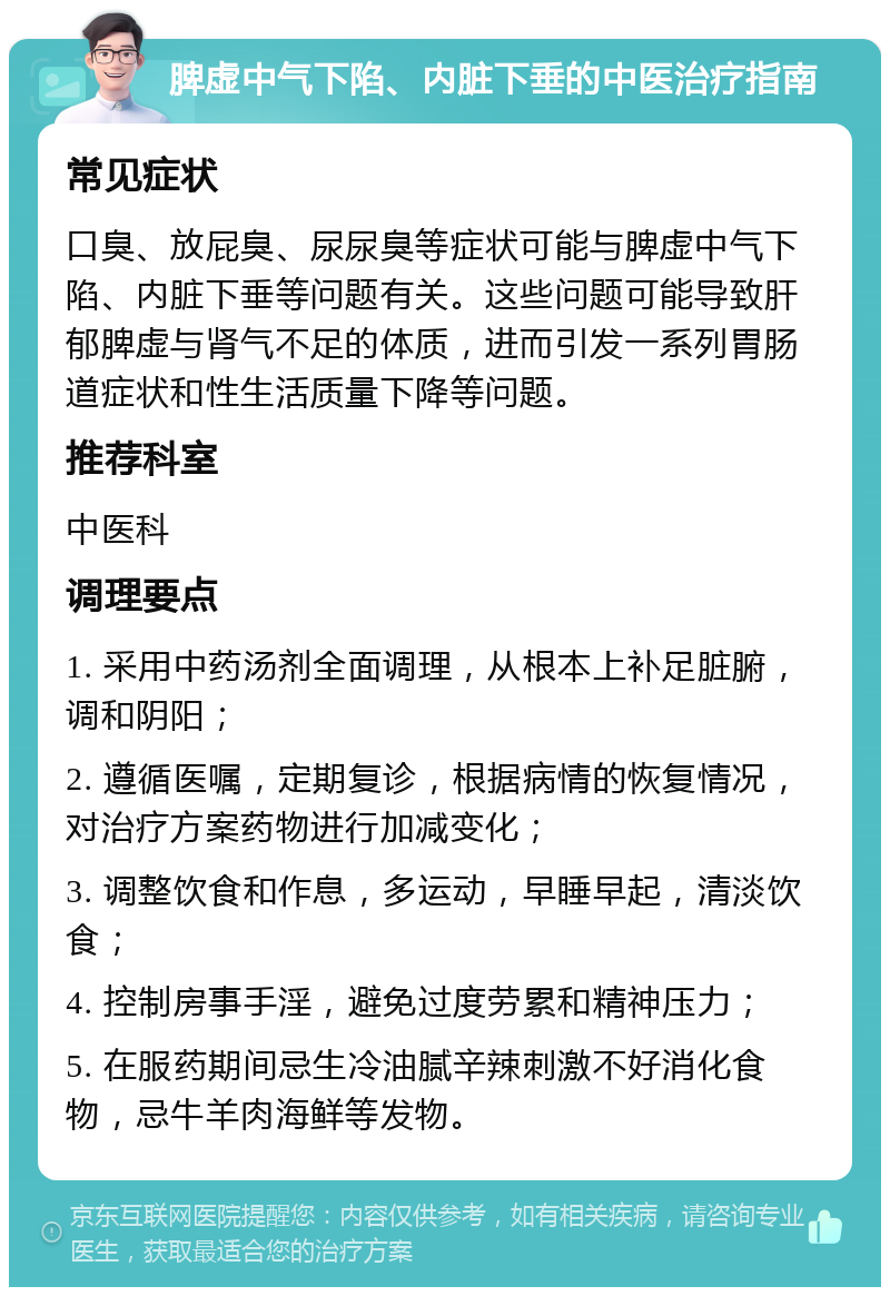 脾虚中气下陷、内脏下垂的中医治疗指南 常见症状 口臭、放屁臭、尿尿臭等症状可能与脾虚中气下陷、内脏下垂等问题有关。这些问题可能导致肝郁脾虚与肾气不足的体质，进而引发一系列胃肠道症状和性生活质量下降等问题。 推荐科室 中医科 调理要点 1. 采用中药汤剂全面调理，从根本上补足脏腑，调和阴阳； 2. 遵循医嘱，定期复诊，根据病情的恢复情况，对治疗方案药物进行加减变化； 3. 调整饮食和作息，多运动，早睡早起，清淡饮食； 4. 控制房事手淫，避免过度劳累和精神压力； 5. 在服药期间忌生冷油腻辛辣刺激不好消化食物，忌牛羊肉海鲜等发物。