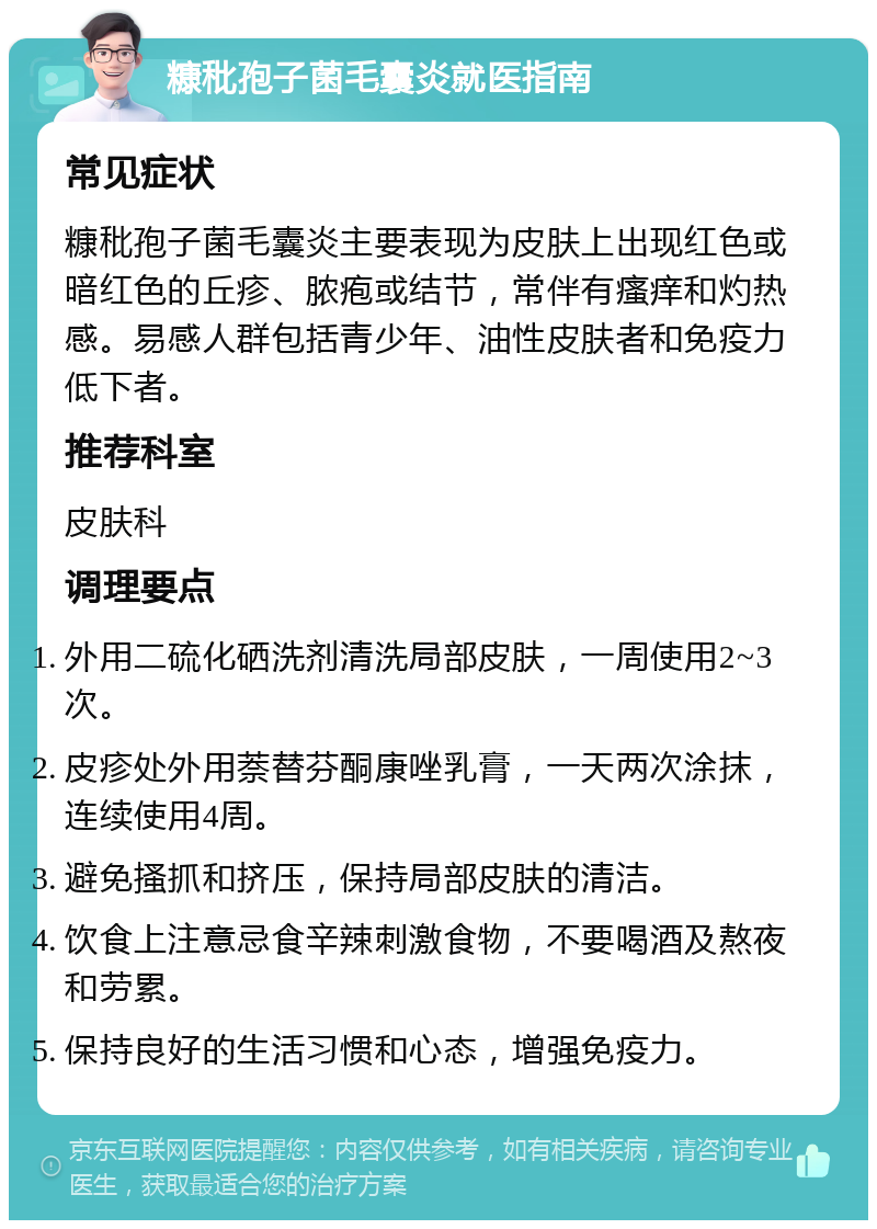 糠秕孢子菌毛囊炎就医指南 常见症状 糠秕孢子菌毛囊炎主要表现为皮肤上出现红色或暗红色的丘疹、脓疱或结节，常伴有瘙痒和灼热感。易感人群包括青少年、油性皮肤者和免疫力低下者。 推荐科室 皮肤科 调理要点 外用二硫化硒洗剂清洗局部皮肤，一周使用2~3次。 皮疹处外用萘替芬酮康唑乳膏，一天两次涂抹，连续使用4周。 避免搔抓和挤压，保持局部皮肤的清洁。 饮食上注意忌食辛辣刺激食物，不要喝酒及熬夜和劳累。 保持良好的生活习惯和心态，增强免疫力。