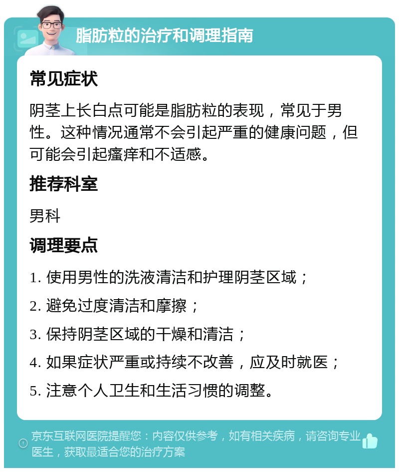 脂肪粒的治疗和调理指南 常见症状 阴茎上长白点可能是脂肪粒的表现，常见于男性。这种情况通常不会引起严重的健康问题，但可能会引起瘙痒和不适感。 推荐科室 男科 调理要点 1. 使用男性的洗液清洁和护理阴茎区域； 2. 避免过度清洁和摩擦； 3. 保持阴茎区域的干燥和清洁； 4. 如果症状严重或持续不改善，应及时就医； 5. 注意个人卫生和生活习惯的调整。