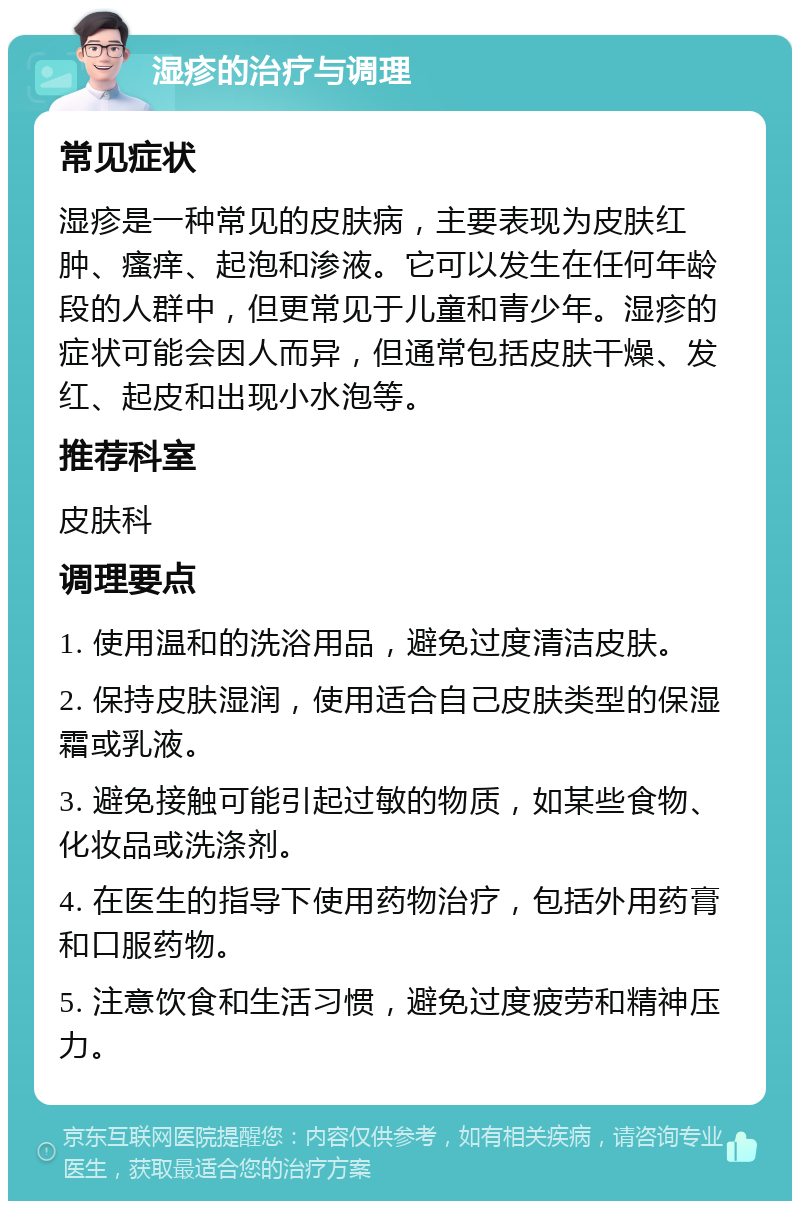 湿疹的治疗与调理 常见症状 湿疹是一种常见的皮肤病，主要表现为皮肤红肿、瘙痒、起泡和渗液。它可以发生在任何年龄段的人群中，但更常见于儿童和青少年。湿疹的症状可能会因人而异，但通常包括皮肤干燥、发红、起皮和出现小水泡等。 推荐科室 皮肤科 调理要点 1. 使用温和的洗浴用品，避免过度清洁皮肤。 2. 保持皮肤湿润，使用适合自己皮肤类型的保湿霜或乳液。 3. 避免接触可能引起过敏的物质，如某些食物、化妆品或洗涤剂。 4. 在医生的指导下使用药物治疗，包括外用药膏和口服药物。 5. 注意饮食和生活习惯，避免过度疲劳和精神压力。