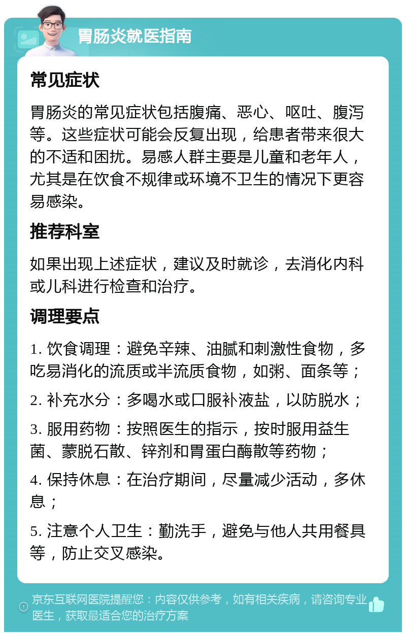 胃肠炎就医指南 常见症状 胃肠炎的常见症状包括腹痛、恶心、呕吐、腹泻等。这些症状可能会反复出现，给患者带来很大的不适和困扰。易感人群主要是儿童和老年人，尤其是在饮食不规律或环境不卫生的情况下更容易感染。 推荐科室 如果出现上述症状，建议及时就诊，去消化内科或儿科进行检查和治疗。 调理要点 1. 饮食调理：避免辛辣、油腻和刺激性食物，多吃易消化的流质或半流质食物，如粥、面条等； 2. 补充水分：多喝水或口服补液盐，以防脱水； 3. 服用药物：按照医生的指示，按时服用益生菌、蒙脱石散、锌剂和胃蛋白酶散等药物； 4. 保持休息：在治疗期间，尽量减少活动，多休息； 5. 注意个人卫生：勤洗手，避免与他人共用餐具等，防止交叉感染。