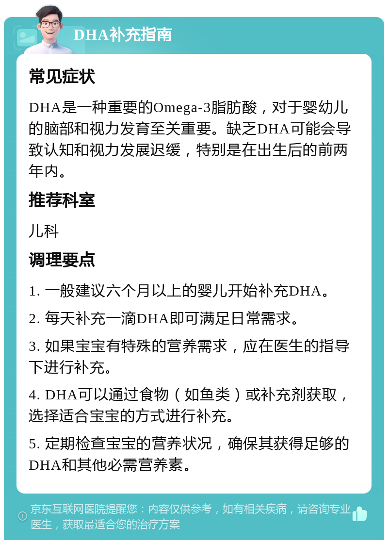 DHA补充指南 常见症状 DHA是一种重要的Omega-3脂肪酸，对于婴幼儿的脑部和视力发育至关重要。缺乏DHA可能会导致认知和视力发展迟缓，特别是在出生后的前两年内。 推荐科室 儿科 调理要点 1. 一般建议六个月以上的婴儿开始补充DHA。 2. 每天补充一滴DHA即可满足日常需求。 3. 如果宝宝有特殊的营养需求，应在医生的指导下进行补充。 4. DHA可以通过食物（如鱼类）或补充剂获取，选择适合宝宝的方式进行补充。 5. 定期检查宝宝的营养状况，确保其获得足够的DHA和其他必需营养素。