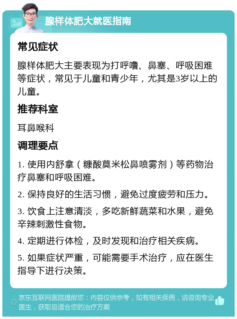 腺样体肥大就医指南 常见症状 腺样体肥大主要表现为打呼噜、鼻塞、呼吸困难等症状，常见于儿童和青少年，尤其是3岁以上的儿童。 推荐科室 耳鼻喉科 调理要点 1. 使用内舒拿（糠酸莫米松鼻喷雾剂）等药物治疗鼻塞和呼吸困难。 2. 保持良好的生活习惯，避免过度疲劳和压力。 3. 饮食上注意清淡，多吃新鲜蔬菜和水果，避免辛辣刺激性食物。 4. 定期进行体检，及时发现和治疗相关疾病。 5. 如果症状严重，可能需要手术治疗，应在医生指导下进行决策。