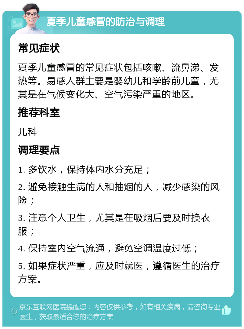 夏季儿童感冒的防治与调理 常见症状 夏季儿童感冒的常见症状包括咳嗽、流鼻涕、发热等。易感人群主要是婴幼儿和学龄前儿童，尤其是在气候变化大、空气污染严重的地区。 推荐科室 儿科 调理要点 1. 多饮水，保持体内水分充足； 2. 避免接触生病的人和抽烟的人，减少感染的风险； 3. 注意个人卫生，尤其是在吸烟后要及时换衣服； 4. 保持室内空气流通，避免空调温度过低； 5. 如果症状严重，应及时就医，遵循医生的治疗方案。