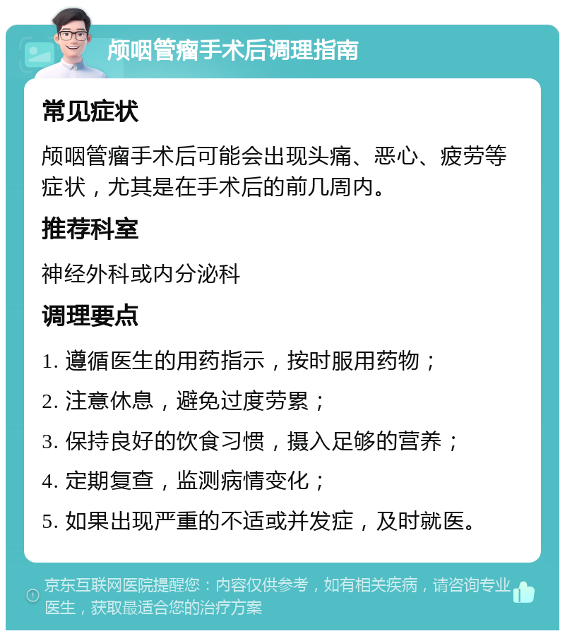 颅咽管瘤手术后调理指南 常见症状 颅咽管瘤手术后可能会出现头痛、恶心、疲劳等症状，尤其是在手术后的前几周内。 推荐科室 神经外科或内分泌科 调理要点 1. 遵循医生的用药指示，按时服用药物； 2. 注意休息，避免过度劳累； 3. 保持良好的饮食习惯，摄入足够的营养； 4. 定期复查，监测病情变化； 5. 如果出现严重的不适或并发症，及时就医。