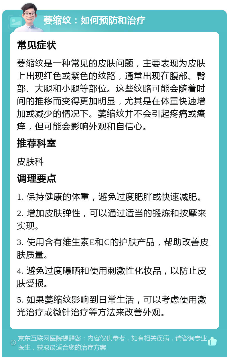 萎缩纹：如何预防和治疗 常见症状 萎缩纹是一种常见的皮肤问题，主要表现为皮肤上出现红色或紫色的纹路，通常出现在腹部、臀部、大腿和小腿等部位。这些纹路可能会随着时间的推移而变得更加明显，尤其是在体重快速增加或减少的情况下。萎缩纹并不会引起疼痛或瘙痒，但可能会影响外观和自信心。 推荐科室 皮肤科 调理要点 1. 保持健康的体重，避免过度肥胖或快速减肥。 2. 增加皮肤弹性，可以通过适当的锻炼和按摩来实现。 3. 使用含有维生素E和C的护肤产品，帮助改善皮肤质量。 4. 避免过度曝晒和使用刺激性化妆品，以防止皮肤受损。 5. 如果萎缩纹影响到日常生活，可以考虑使用激光治疗或微针治疗等方法来改善外观。