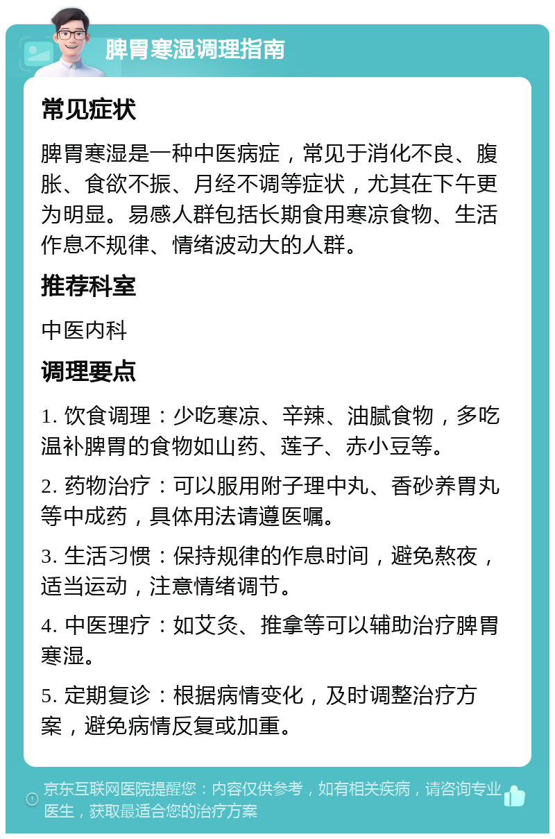 脾胃寒湿调理指南 常见症状 脾胃寒湿是一种中医病症，常见于消化不良、腹胀、食欲不振、月经不调等症状，尤其在下午更为明显。易感人群包括长期食用寒凉食物、生活作息不规律、情绪波动大的人群。 推荐科室 中医内科 调理要点 1. 饮食调理：少吃寒凉、辛辣、油腻食物，多吃温补脾胃的食物如山药、莲子、赤小豆等。 2. 药物治疗：可以服用附子理中丸、香砂养胃丸等中成药，具体用法请遵医嘱。 3. 生活习惯：保持规律的作息时间，避免熬夜，适当运动，注意情绪调节。 4. 中医理疗：如艾灸、推拿等可以辅助治疗脾胃寒湿。 5. 定期复诊：根据病情变化，及时调整治疗方案，避免病情反复或加重。