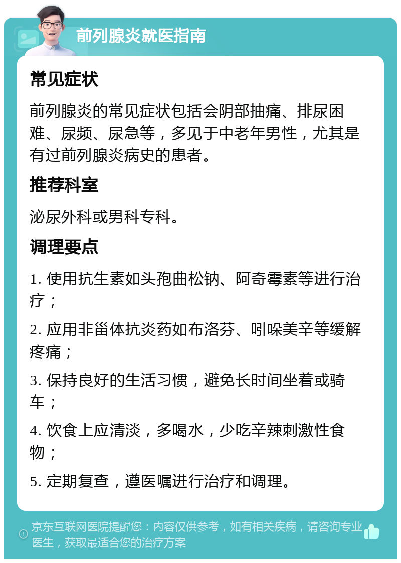 前列腺炎就医指南 常见症状 前列腺炎的常见症状包括会阴部抽痛、排尿困难、尿频、尿急等，多见于中老年男性，尤其是有过前列腺炎病史的患者。 推荐科室 泌尿外科或男科专科。 调理要点 1. 使用抗生素如头孢曲松钠、阿奇霉素等进行治疗； 2. 应用非甾体抗炎药如布洛芬、吲哚美辛等缓解疼痛； 3. 保持良好的生活习惯，避免长时间坐着或骑车； 4. 饮食上应清淡，多喝水，少吃辛辣刺激性食物； 5. 定期复查，遵医嘱进行治疗和调理。