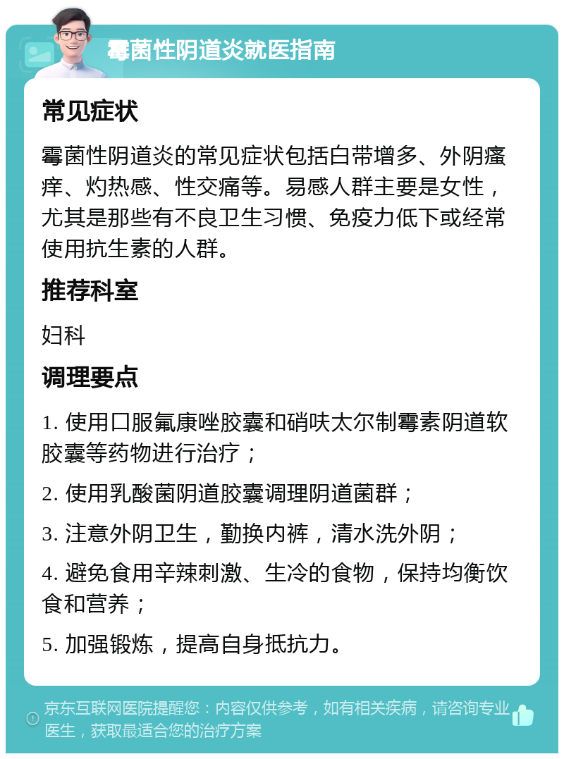 霉菌性阴道炎就医指南 常见症状 霉菌性阴道炎的常见症状包括白带增多、外阴瘙痒、灼热感、性交痛等。易感人群主要是女性，尤其是那些有不良卫生习惯、免疫力低下或经常使用抗生素的人群。 推荐科室 妇科 调理要点 1. 使用口服氟康唑胶囊和硝呋太尔制霉素阴道软胶囊等药物进行治疗； 2. 使用乳酸菌阴道胶囊调理阴道菌群； 3. 注意外阴卫生，勤换内裤，清水洗外阴； 4. 避免食用辛辣刺激、生冷的食物，保持均衡饮食和营养； 5. 加强锻炼，提高自身抵抗力。