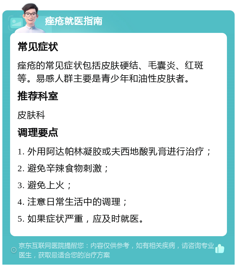 痤疮就医指南 常见症状 痤疮的常见症状包括皮肤硬结、毛囊炎、红斑等。易感人群主要是青少年和油性皮肤者。 推荐科室 皮肤科 调理要点 1. 外用阿达帕林凝胶或夫西地酸乳膏进行治疗； 2. 避免辛辣食物刺激； 3. 避免上火； 4. 注意日常生活中的调理； 5. 如果症状严重，应及时就医。