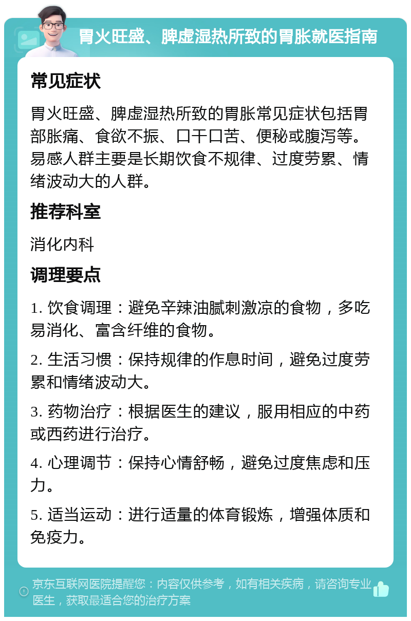 胃火旺盛、脾虚湿热所致的胃胀就医指南 常见症状 胃火旺盛、脾虚湿热所致的胃胀常见症状包括胃部胀痛、食欲不振、口干口苦、便秘或腹泻等。易感人群主要是长期饮食不规律、过度劳累、情绪波动大的人群。 推荐科室 消化内科 调理要点 1. 饮食调理：避免辛辣油腻刺激凉的食物，多吃易消化、富含纤维的食物。 2. 生活习惯：保持规律的作息时间，避免过度劳累和情绪波动大。 3. 药物治疗：根据医生的建议，服用相应的中药或西药进行治疗。 4. 心理调节：保持心情舒畅，避免过度焦虑和压力。 5. 适当运动：进行适量的体育锻炼，增强体质和免疫力。