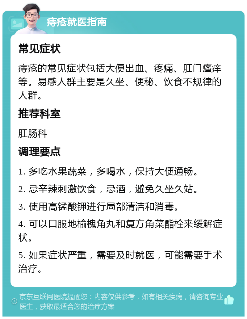 痔疮就医指南 常见症状 痔疮的常见症状包括大便出血、疼痛、肛门瘙痒等。易感人群主要是久坐、便秘、饮食不规律的人群。 推荐科室 肛肠科 调理要点 1. 多吃水果蔬菜，多喝水，保持大便通畅。 2. 忌辛辣刺激饮食，忌酒，避免久坐久站。 3. 使用高锰酸钾进行局部清洁和消毒。 4. 可以口服地榆槐角丸和复方角菜酯栓来缓解症状。 5. 如果症状严重，需要及时就医，可能需要手术治疗。