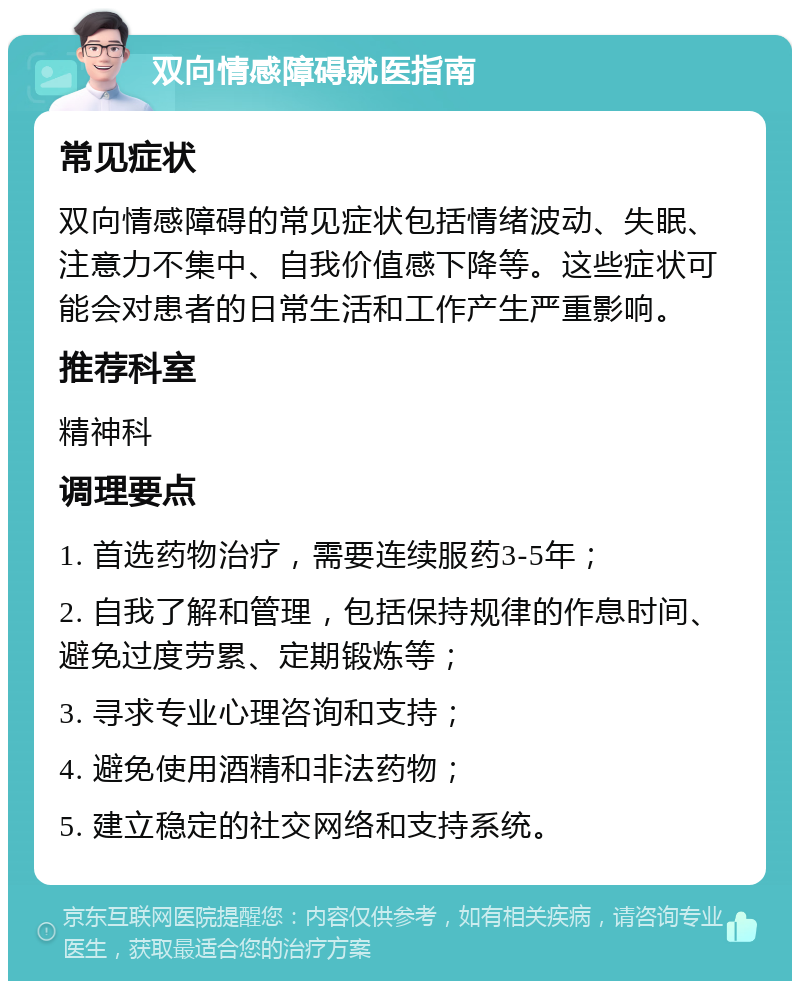 双向情感障碍就医指南 常见症状 双向情感障碍的常见症状包括情绪波动、失眠、注意力不集中、自我价值感下降等。这些症状可能会对患者的日常生活和工作产生严重影响。 推荐科室 精神科 调理要点 1. 首选药物治疗，需要连续服药3-5年； 2. 自我了解和管理，包括保持规律的作息时间、避免过度劳累、定期锻炼等； 3. 寻求专业心理咨询和支持； 4. 避免使用酒精和非法药物； 5. 建立稳定的社交网络和支持系统。