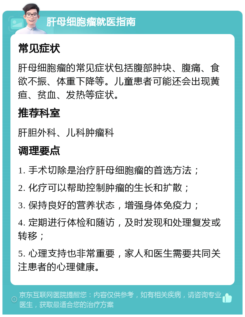 肝母细胞瘤就医指南 常见症状 肝母细胞瘤的常见症状包括腹部肿块、腹痛、食欲不振、体重下降等。儿童患者可能还会出现黄疸、贫血、发热等症状。 推荐科室 肝胆外科、儿科肿瘤科 调理要点 1. 手术切除是治疗肝母细胞瘤的首选方法； 2. 化疗可以帮助控制肿瘤的生长和扩散； 3. 保持良好的营养状态，增强身体免疫力； 4. 定期进行体检和随访，及时发现和处理复发或转移； 5. 心理支持也非常重要，家人和医生需要共同关注患者的心理健康。