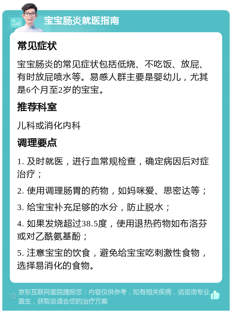 宝宝肠炎就医指南 常见症状 宝宝肠炎的常见症状包括低烧、不吃饭、放屁、有时放屁喷水等。易感人群主要是婴幼儿，尤其是6个月至2岁的宝宝。 推荐科室 儿科或消化内科 调理要点 1. 及时就医，进行血常规检查，确定病因后对症治疗； 2. 使用调理肠胃的药物，如妈咪爱、思密达等； 3. 给宝宝补充足够的水分，防止脱水； 4. 如果发烧超过38.5度，使用退热药物如布洛芬或对乙酰氨基酚； 5. 注意宝宝的饮食，避免给宝宝吃刺激性食物，选择易消化的食物。