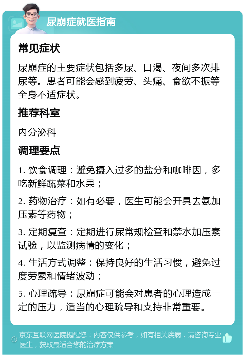 尿崩症就医指南 常见症状 尿崩症的主要症状包括多尿、口渴、夜间多次排尿等。患者可能会感到疲劳、头痛、食欲不振等全身不适症状。 推荐科室 内分泌科 调理要点 1. 饮食调理：避免摄入过多的盐分和咖啡因，多吃新鲜蔬菜和水果； 2. 药物治疗：如有必要，医生可能会开具去氨加压素等药物； 3. 定期复查：定期进行尿常规检查和禁水加压素试验，以监测病情的变化； 4. 生活方式调整：保持良好的生活习惯，避免过度劳累和情绪波动； 5. 心理疏导：尿崩症可能会对患者的心理造成一定的压力，适当的心理疏导和支持非常重要。