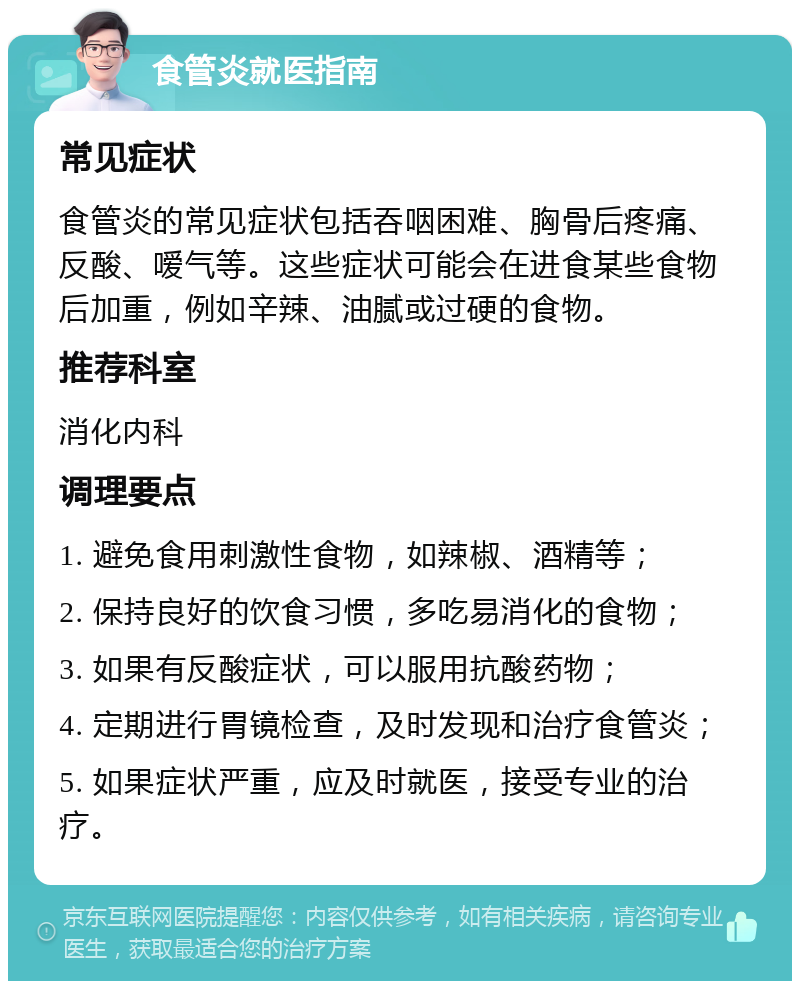 食管炎就医指南 常见症状 食管炎的常见症状包括吞咽困难、胸骨后疼痛、反酸、嗳气等。这些症状可能会在进食某些食物后加重，例如辛辣、油腻或过硬的食物。 推荐科室 消化内科 调理要点 1. 避免食用刺激性食物，如辣椒、酒精等； 2. 保持良好的饮食习惯，多吃易消化的食物； 3. 如果有反酸症状，可以服用抗酸药物； 4. 定期进行胃镜检查，及时发现和治疗食管炎； 5. 如果症状严重，应及时就医，接受专业的治疗。