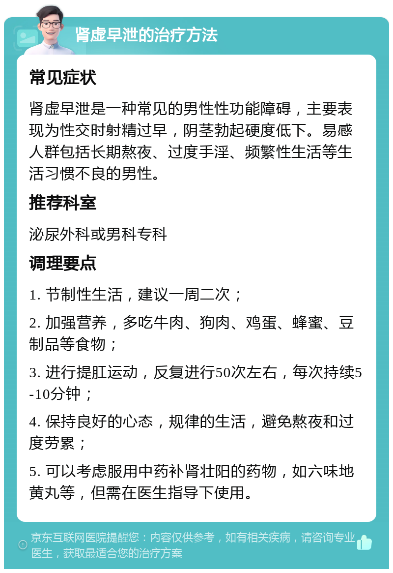 肾虚早泄的治疗方法 常见症状 肾虚早泄是一种常见的男性性功能障碍，主要表现为性交时射精过早，阴茎勃起硬度低下。易感人群包括长期熬夜、过度手淫、频繁性生活等生活习惯不良的男性。 推荐科室 泌尿外科或男科专科 调理要点 1. 节制性生活，建议一周二次； 2. 加强营养，多吃牛肉、狗肉、鸡蛋、蜂蜜、豆制品等食物； 3. 进行提肛运动，反复进行50次左右，每次持续5-10分钟； 4. 保持良好的心态，规律的生活，避免熬夜和过度劳累； 5. 可以考虑服用中药补肾壮阳的药物，如六味地黄丸等，但需在医生指导下使用。