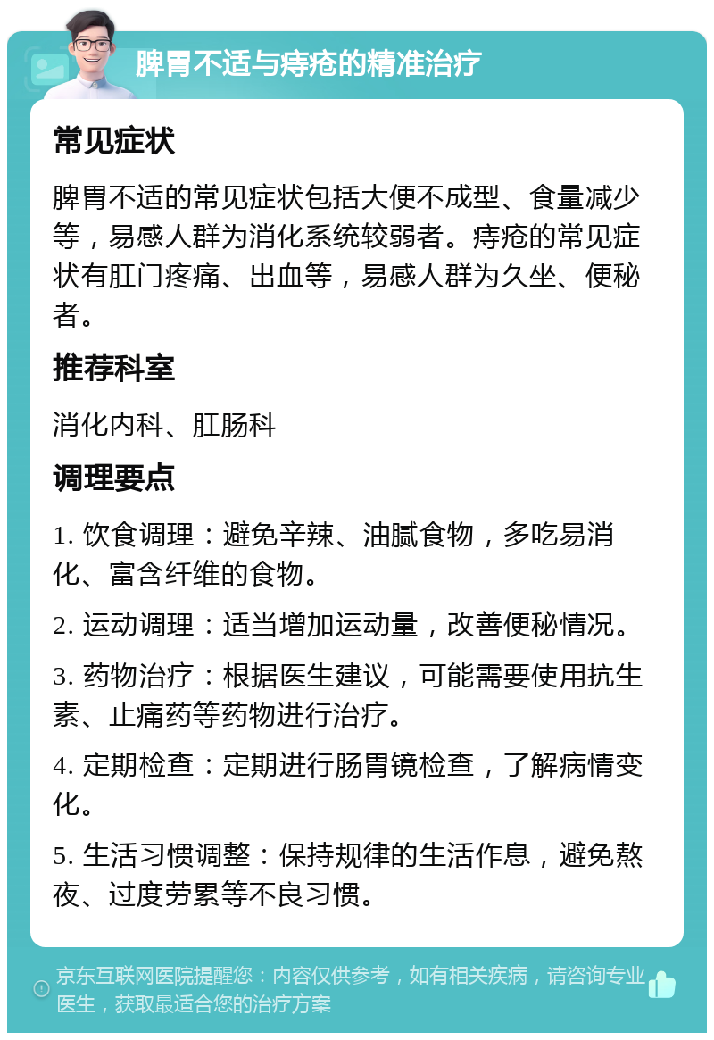 脾胃不适与痔疮的精准治疗 常见症状 脾胃不适的常见症状包括大便不成型、食量减少等，易感人群为消化系统较弱者。痔疮的常见症状有肛门疼痛、出血等，易感人群为久坐、便秘者。 推荐科室 消化内科、肛肠科 调理要点 1. 饮食调理：避免辛辣、油腻食物，多吃易消化、富含纤维的食物。 2. 运动调理：适当增加运动量，改善便秘情况。 3. 药物治疗：根据医生建议，可能需要使用抗生素、止痛药等药物进行治疗。 4. 定期检查：定期进行肠胃镜检查，了解病情变化。 5. 生活习惯调整：保持规律的生活作息，避免熬夜、过度劳累等不良习惯。