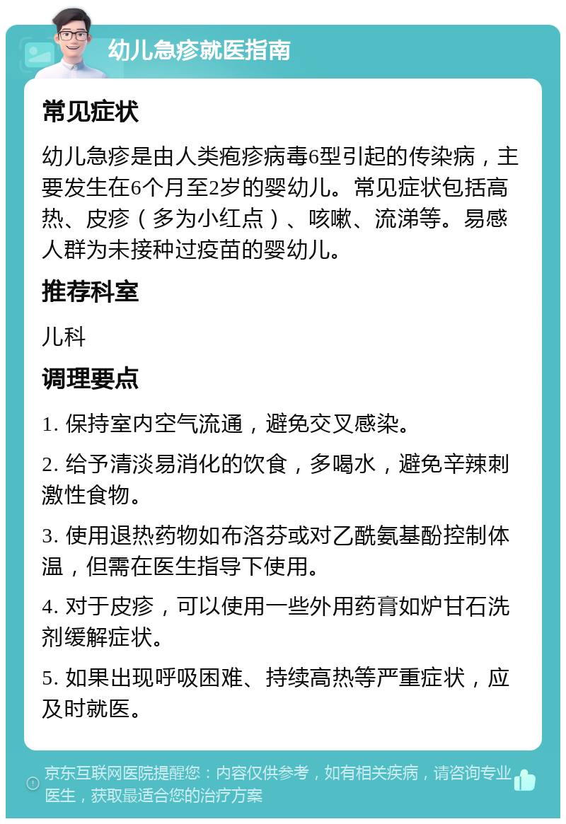 幼儿急疹就医指南 常见症状 幼儿急疹是由人类疱疹病毒6型引起的传染病，主要发生在6个月至2岁的婴幼儿。常见症状包括高热、皮疹（多为小红点）、咳嗽、流涕等。易感人群为未接种过疫苗的婴幼儿。 推荐科室 儿科 调理要点 1. 保持室内空气流通，避免交叉感染。 2. 给予清淡易消化的饮食，多喝水，避免辛辣刺激性食物。 3. 使用退热药物如布洛芬或对乙酰氨基酚控制体温，但需在医生指导下使用。 4. 对于皮疹，可以使用一些外用药膏如炉甘石洗剂缓解症状。 5. 如果出现呼吸困难、持续高热等严重症状，应及时就医。